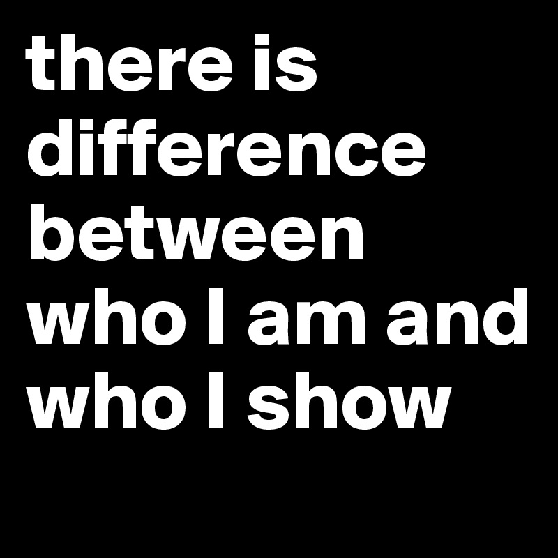 there is difference
between who I am and who I show 