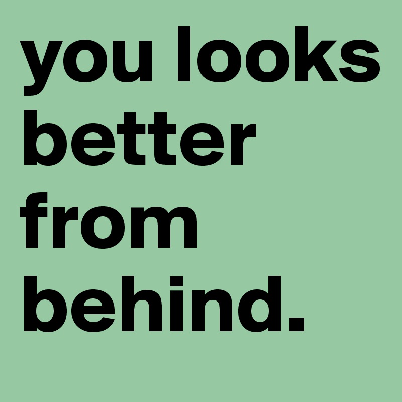 you looks better from behind.