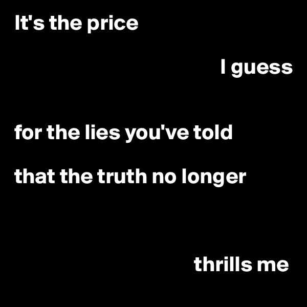 It's the price 

                                               I guess 


for the lies you've told 

that the truth no longer 
                                       


                                         thrills me