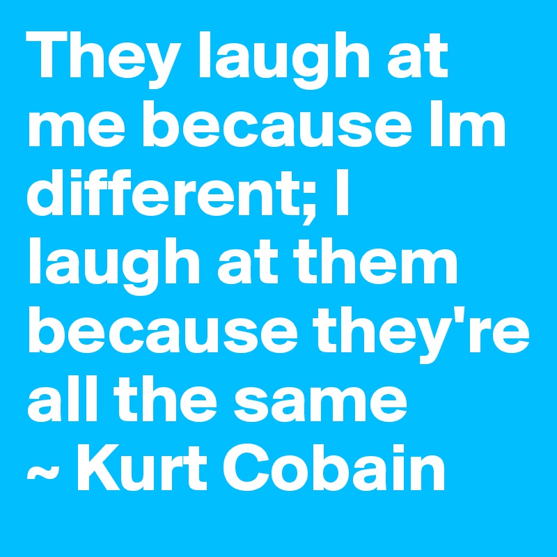 They laugh at me because Im different; I laugh at them because they're all the same
~ Kurt Cobain