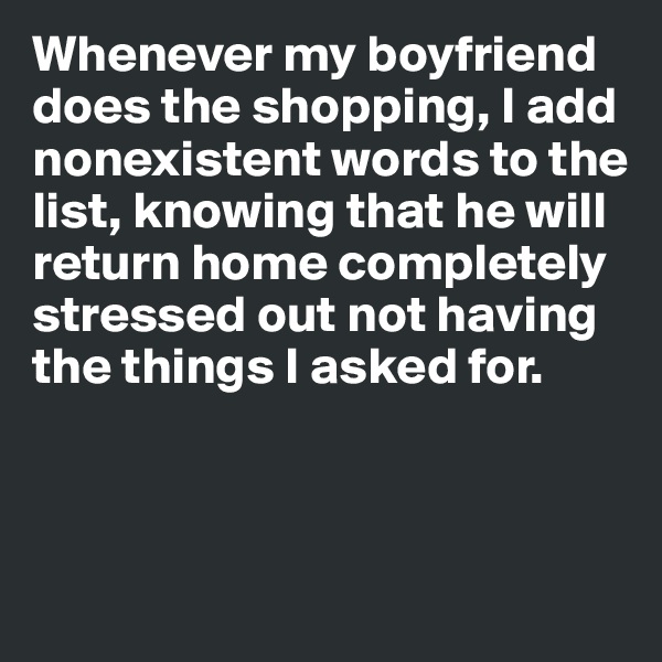 Whenever my boyfriend does the shopping, I add nonexistent words to the list, knowing that he will return home completely stressed out not having the things I asked for. 



