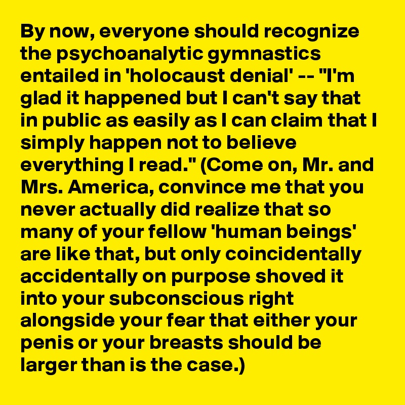 By now, everyone should recognize the psychoanalytic gymnastics entailed in 'holocaust denial' -- "I'm glad it happened but I can't say that in public as easily as I can claim that I simply happen not to believe everything I read." (Come on, Mr. and Mrs. America, convince me that you never actually did realize that so many of your fellow 'human beings' are like that, but only coincidentally accidentally on purpose shoved it into your subconscious right alongside your fear that either your penis or your breasts should be larger than is the case.)
