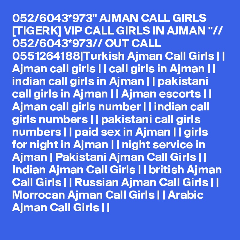 052/6043*973" AJMAN CALL GIRLS [TIGERK] VIP CALL GIRLS IN AJMAN "// 052/6043*973// OUT CALL 0551264188|Turkish Ajman Call Girls | | Ajman call girls | | call girls in Ajman | | indian call girls in Ajman | | pakistani call girls in Ajman | | Ajman escorts | | Ajman call girls number | | indian call girls numbers | | pakistani call girls numbers | | paid sex in Ajman | | girls for night in Ajman | | night service in Ajman | Pakistani Ajman Call Girls | | Indian Ajman Call Girls | | british Ajman Call Girls | | Russian Ajman Call Girls | | Morrocan Ajman Call Girls | | Arabic Ajman Call Girls | |
