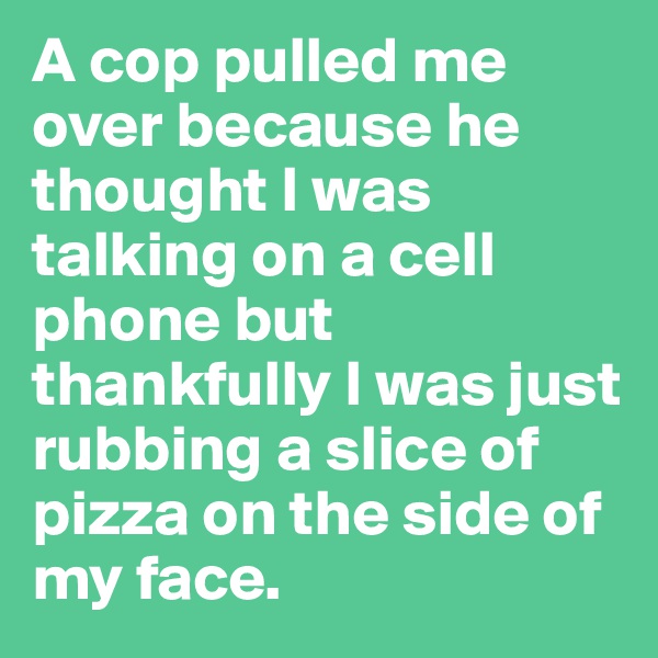 A cop pulled me over because he thought I was talking on a cell phone but thankfully I was just rubbing a slice of pizza on the side of my face.