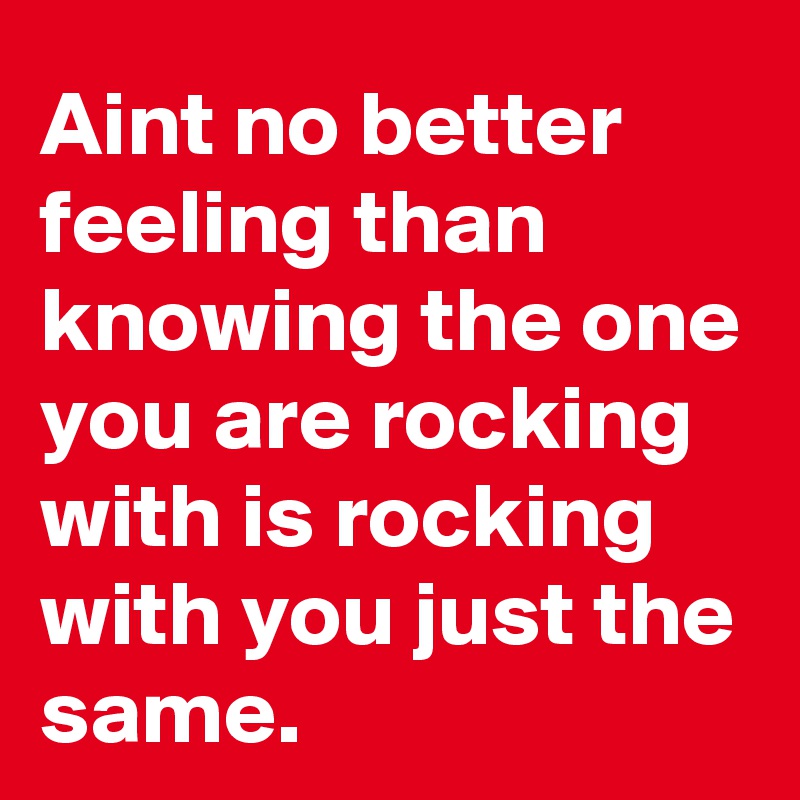 Aint no better feeling than knowing the one you are rocking with is rocking with you just the same. 