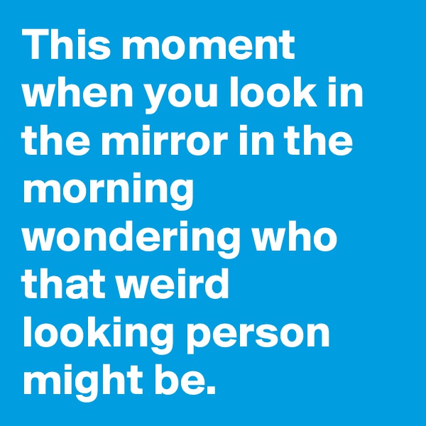 This moment when you look in the mirror in the morning wondering who that weird looking person might be.
