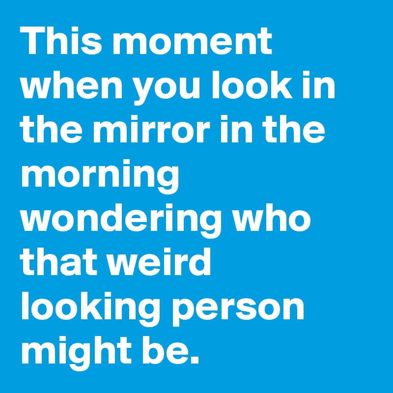 This moment when you look in the mirror in the morning wondering who that weird looking person might be.