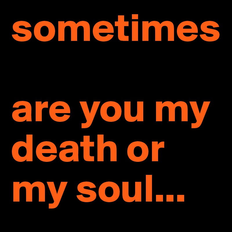 sometimes 

are you my death or my soul...