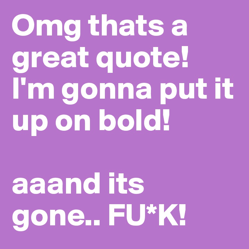 Omg thats a great quote! I'm gonna put it up on bold!

aaand its gone.. FU*K!