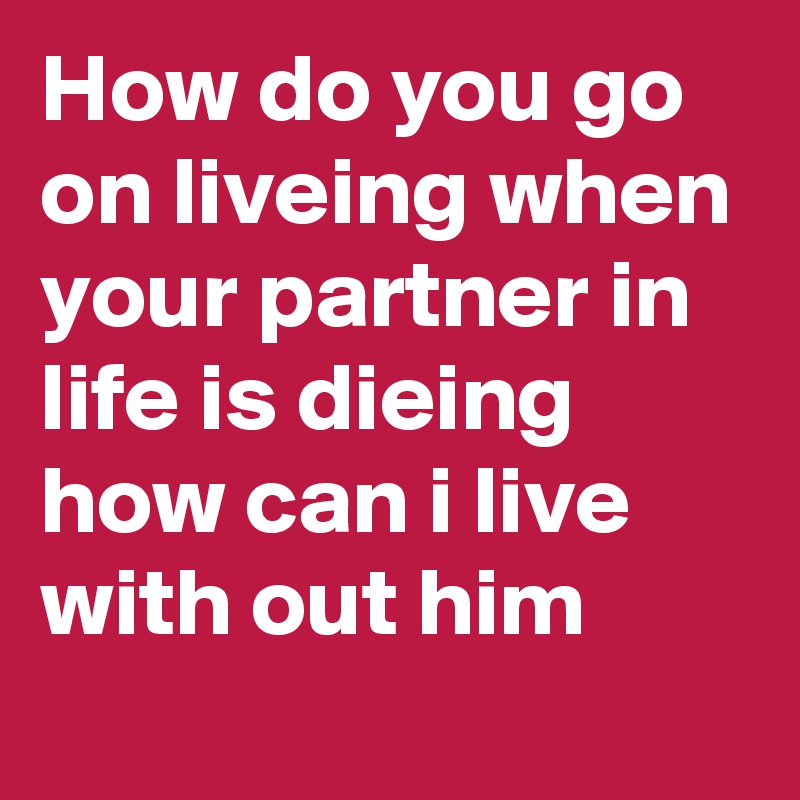 How do you go on liveing when your partner in life is dieing 
how can i live with out him 