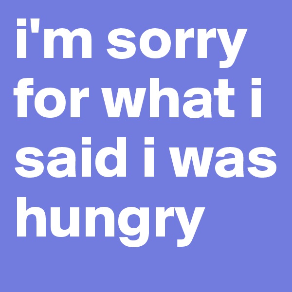 i'm sorry for what i said i was hungry 