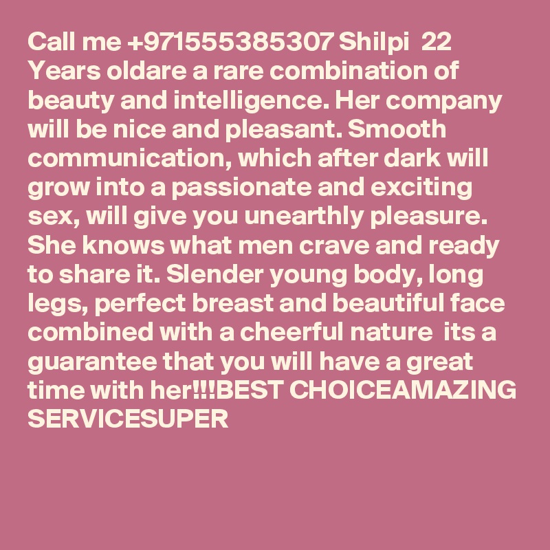 Call me +971555385307 Shilpi  22 Years oldare a rare combination of beauty and intelligence. Her company will be nice and pleasant. Smooth communication, which after dark will grow into a passionate and exciting sex, will give you unearthly pleasure. She knows what men crave and ready to share it. Slender young body, long legs, perfect breast and beautiful face combined with a cheerful nature  its a guarantee that you will have a great time with her!!!BEST CHOICEAMAZING SERVICESUPER 

