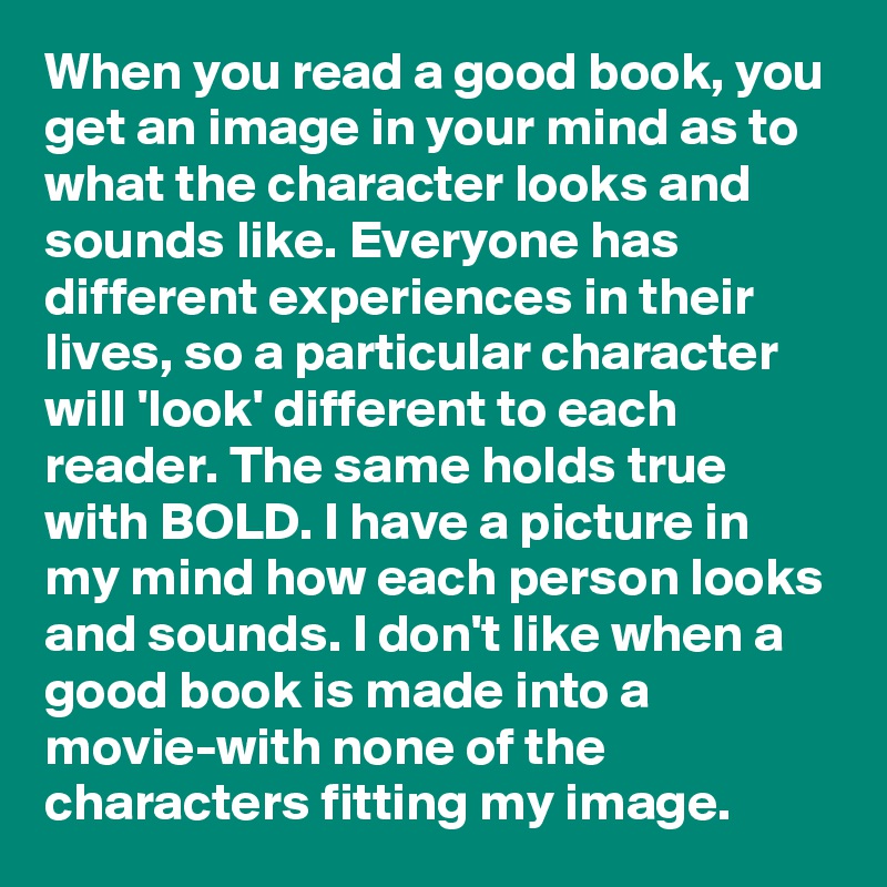 When you read a good book, you get an image in your mind as to what the character looks and sounds like. Everyone has different experiences in their lives, so a particular character will 'look' different to each reader. The same holds true with BOLD. I have a picture in my mind how each person looks and sounds. I don't like when a good book is made into a movie-with none of the characters fitting my image.