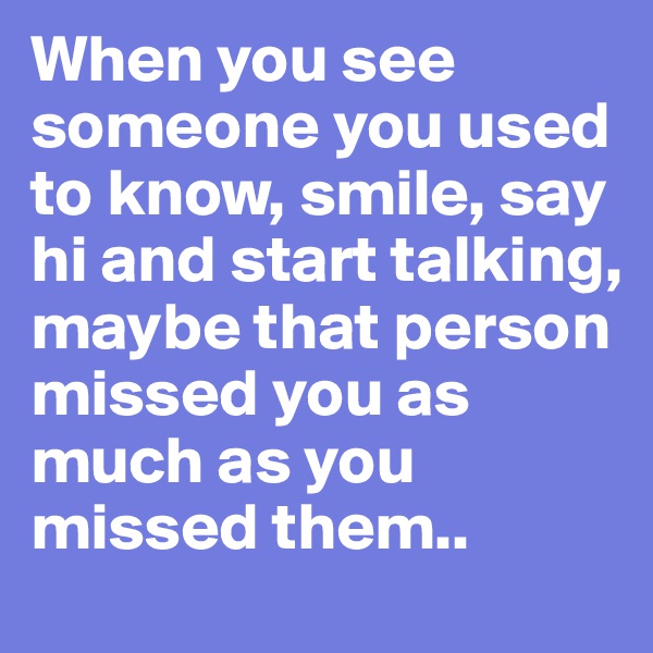 When you see someone you used to know, smile, say hi and start talking, maybe that person missed you as much as you missed them..