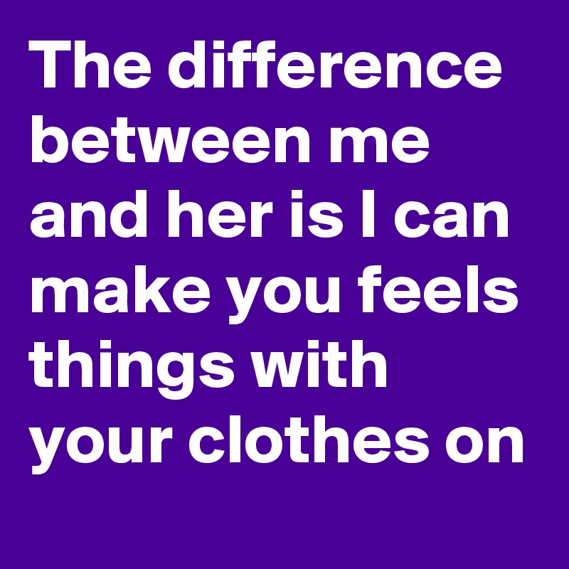 The difference between me and her is I can make you feels things with your clothes on