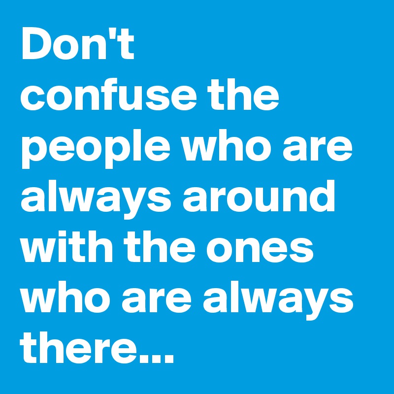 Don't
confuse the people who are always around with the ones who are always there...