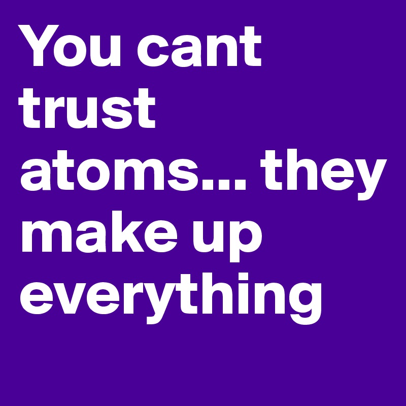 You cant trust atoms... they make up everything