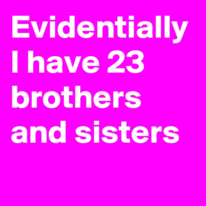 Evidentially I have 23 brothers and sisters