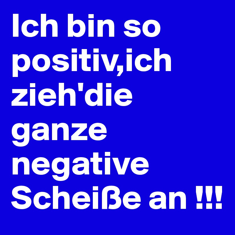 Ich bin so positiv,ich zieh'die ganze negative Scheiße an !!!