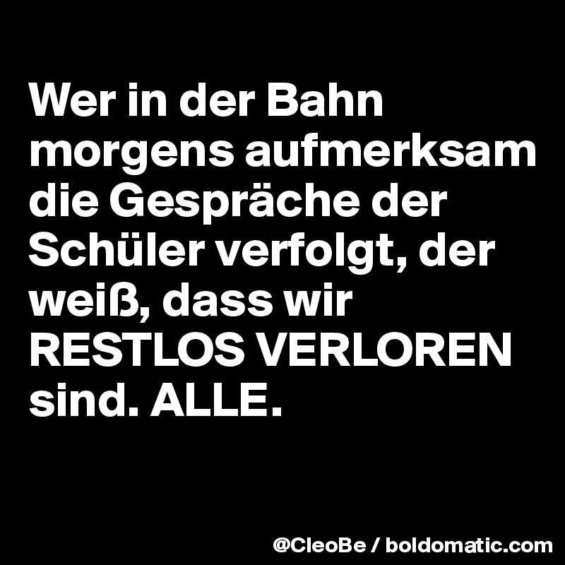 
Wer in der Bahn morgens aufmerksam die Gespräche der Schüler verfolgt, der weiß, dass wir RESTLOS VERLOREN sind. ALLE. 

