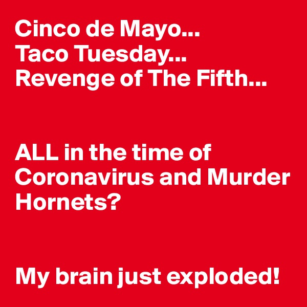 Cinco de Mayo...
Taco Tuesday...
Revenge of The Fifth...


ALL in the time of Coronavirus and Murder Hornets?


My brain just exploded!