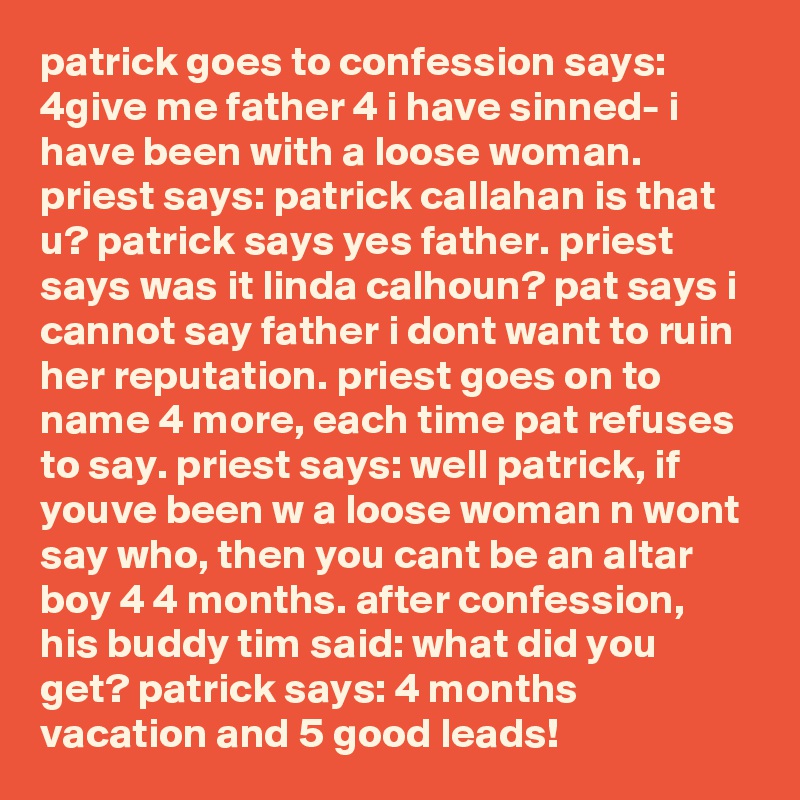 patrick goes to confession says: 4give me father 4 i have sinned- i have been with a loose woman. priest says: patrick callahan is that u? patrick says yes father. priest says was it linda calhoun? pat says i cannot say father i dont want to ruin her reputation. priest goes on to name 4 more, each time pat refuses to say. priest says: well patrick, if youve been w a loose woman n wont say who, then you cant be an altar boy 4 4 months. after confession, his buddy tim said: what did you get? patrick says: 4 months vacation and 5 good leads!