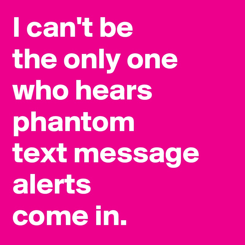 I can't be 
the only one 
who hears 
phantom 
text message 
alerts 
come in.