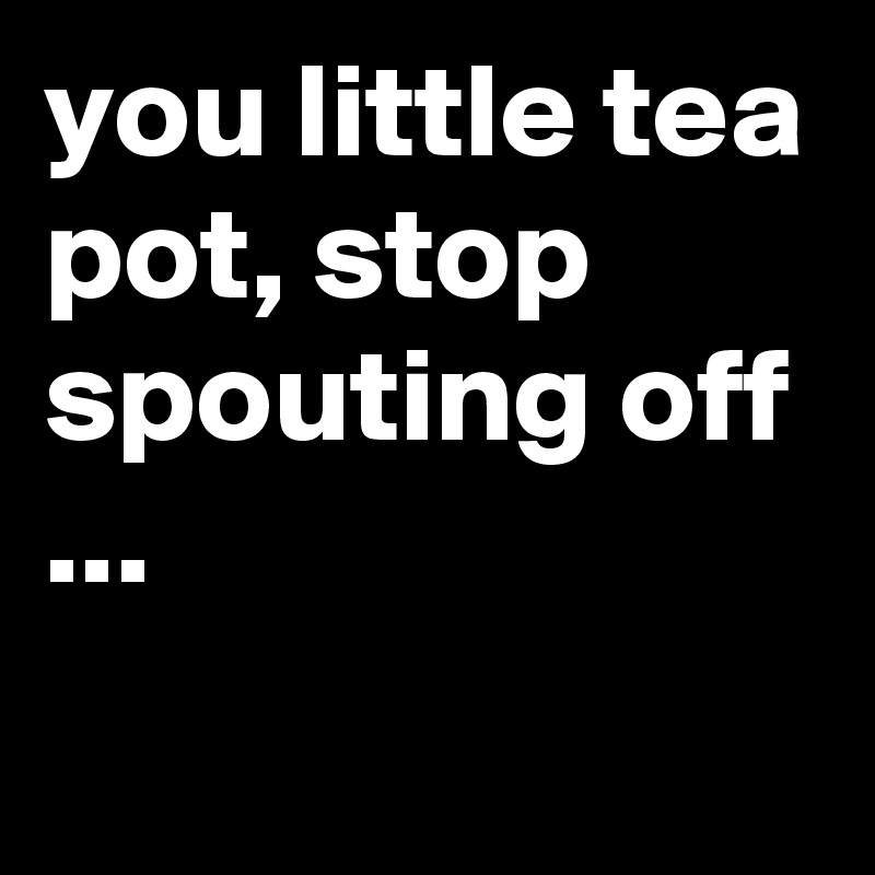 you little tea pot, stop spouting off ...
