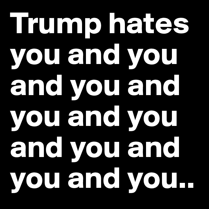 Trump hates you and you and you and you and you and you and you and you..