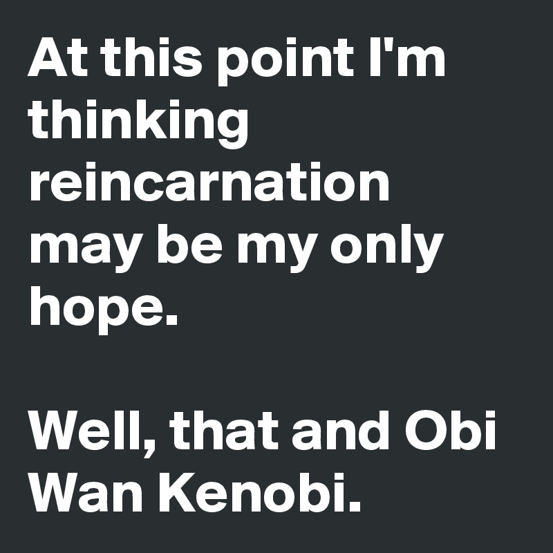 At this point I'm thinking reincarnation may be my only hope. 

Well, that and Obi Wan Kenobi.