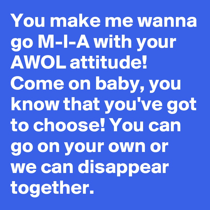 You make me wanna go M-I-A with your AWOL attitude! Come on baby, you know that you've got to choose! You can go on your own or we can disappear together. 