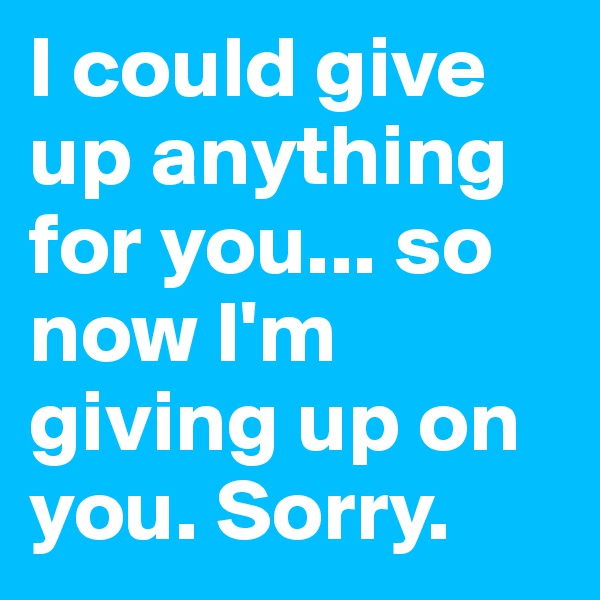 I could give up anything for you... so now I'm giving up on you. Sorry.