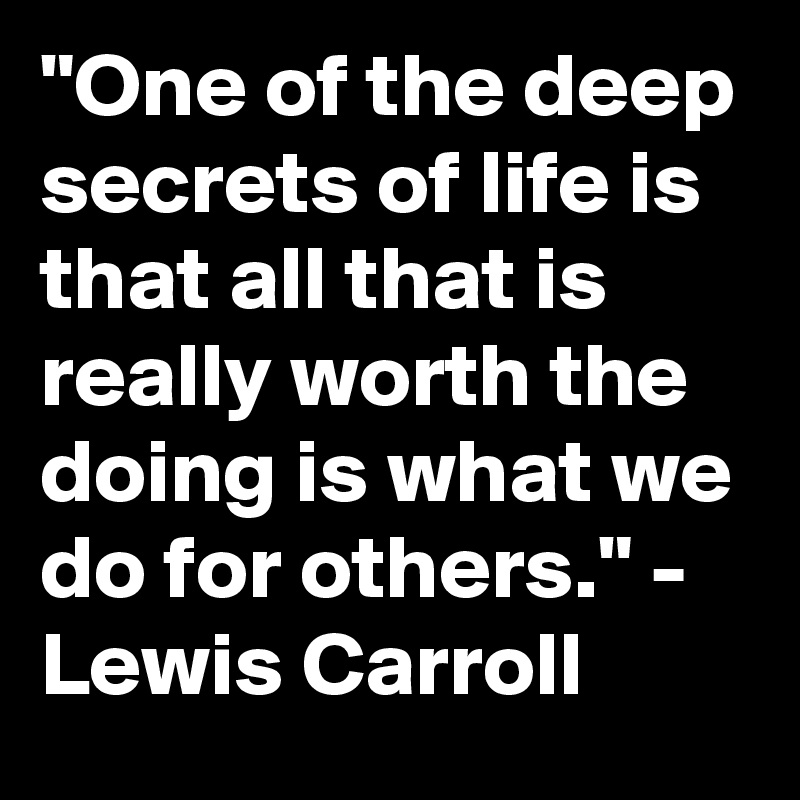 "One of the deep secrets of life is that all that is really worth the doing is what we do for others." - Lewis Carroll 