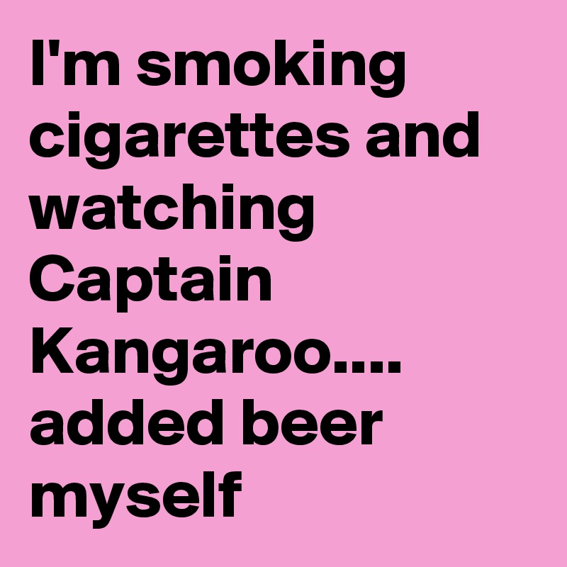 I'm smoking cigarettes and watching Captain Kangaroo.... added beer myself