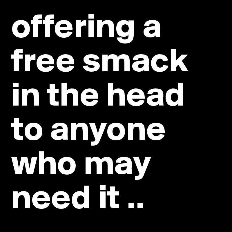 offering a free smack in the head to anyone who may need it .. 