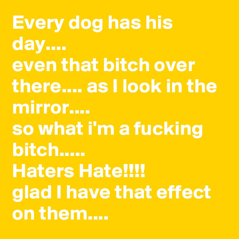 Every dog has his day....
even that bitch over there.... as I look in the mirror....
so what i'm a fucking bitch.....
Haters Hate!!!!
glad I have that effect on them....