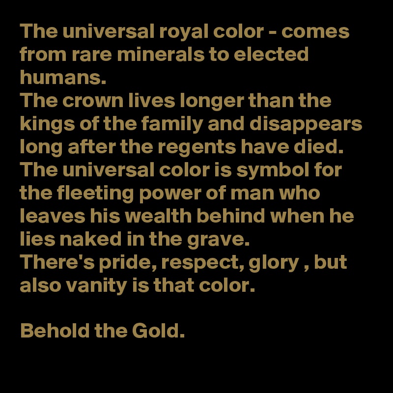 The universal royal color - comes from rare minerals to elected humans. 
The crown lives longer than the kings of the family and disappears long after the regents have died.
The universal color is symbol for the fleeting power of man who leaves his wealth behind when he lies naked in the grave.
There's pride, respect, glory , but also vanity is that color. 

Behold the Gold. 