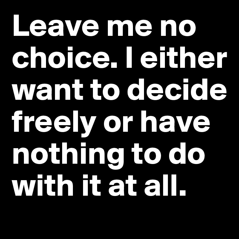Leave me no choice. I either want to decide freely or have nothing to do with it at all.