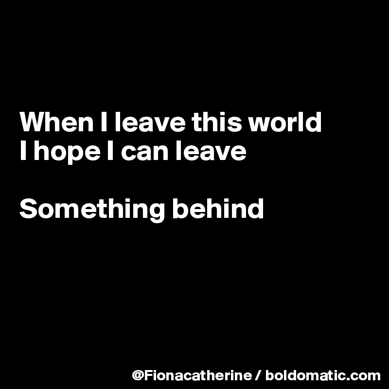 


When I leave this world
I hope I can leave 

Something behind




