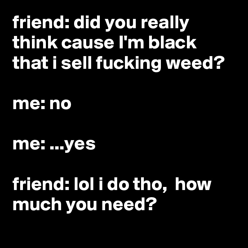 friend: did you really think cause I'm black that i sell fucking weed?

me: no

me: ...yes

friend: lol i do tho,  how much you need?