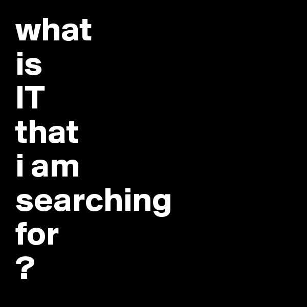 what 
is
IT
that 
i am
searching
for
?