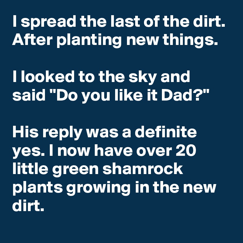 I spread the last of the dirt. After planting new things.

I looked to the sky and said "Do you like it Dad?"

His reply was a definite yes. I now have over 20 little green shamrock plants growing in the new dirt.