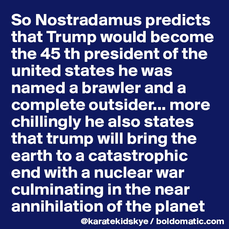 So Nostradamus predicts that Trump would become the 45 th president of the united states he was named a brawler and a complete outsider... more chillingly he also states that trump will bring the earth to a catastrophic end with a nuclear war culminating in the near annihilation of the planet 
