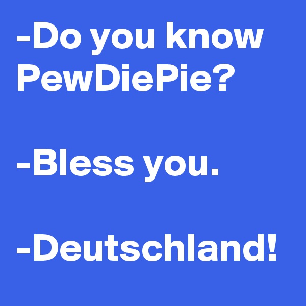 -Do you know PewDiePie?

-Bless you.

-Deutschland!