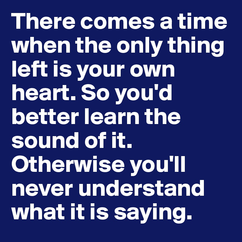 There comes a time when the only thing left is your own heart. So you'd better learn the sound of it. Otherwise you'll never understand what it is saying.