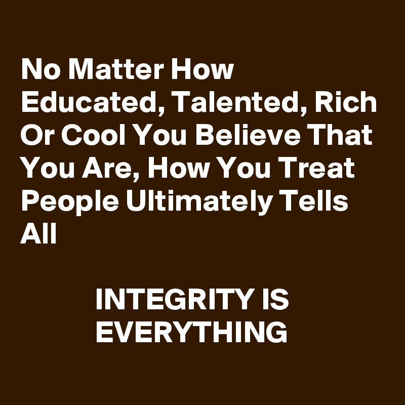 
No Matter How Educated, Talented, Rich Or Cool You Believe That You Are, How You Treat People Ultimately Tells All

            INTEGRITY IS                          EVERYTHING 
