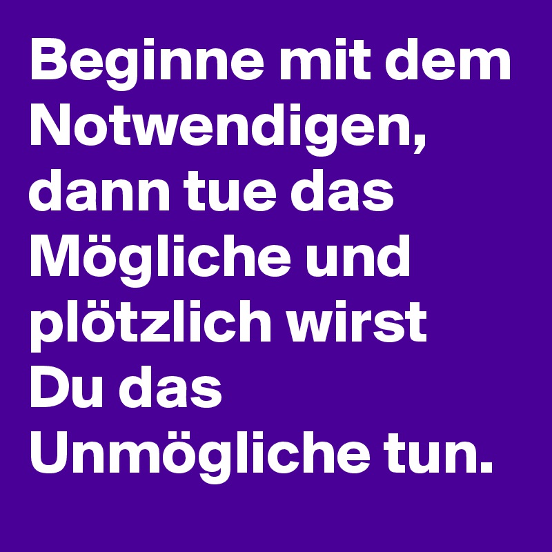 Beginne mit dem Notwendigen, dann tue das Mögliche und plötzlich wirst Du das Unmögliche tun. 