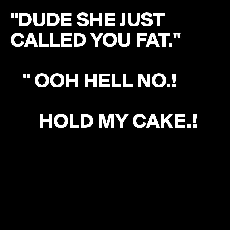 "DUDE SHE JUST CALLED YOU FAT."

   " OOH HELL NO.!

       HOLD MY CAKE.!



