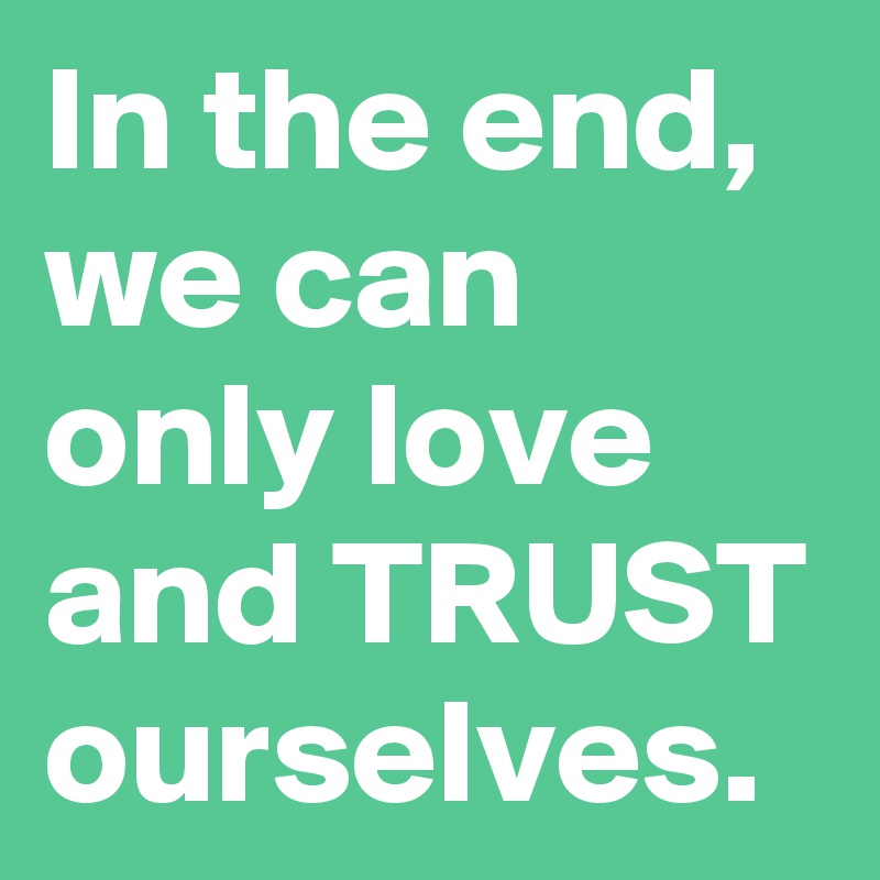 In the end, we can only love and TRUST ourselves. 