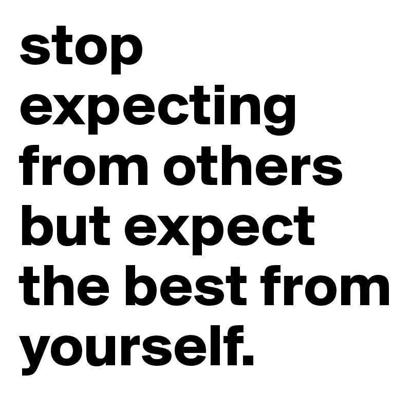 stop expecting from others but expect the best from yourself.